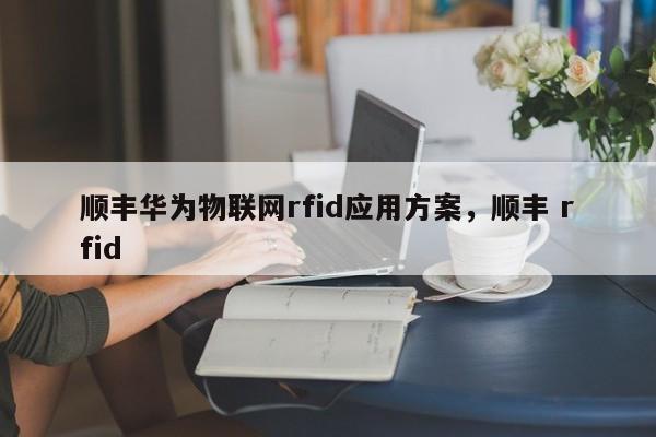 顺丰华为物联网rfid应用方案，顺丰 rfid-第1张图片