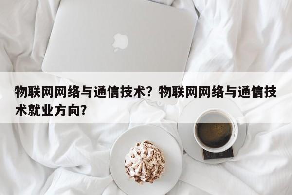 物联网网络与通信技术？物联网网络与通信技术就业方向？-第1张图片