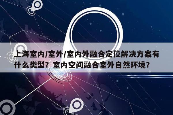 上海室内/室外/室内外融合定位解决方案有什么类型？室内空间融合室外自然环境？-第1张图片