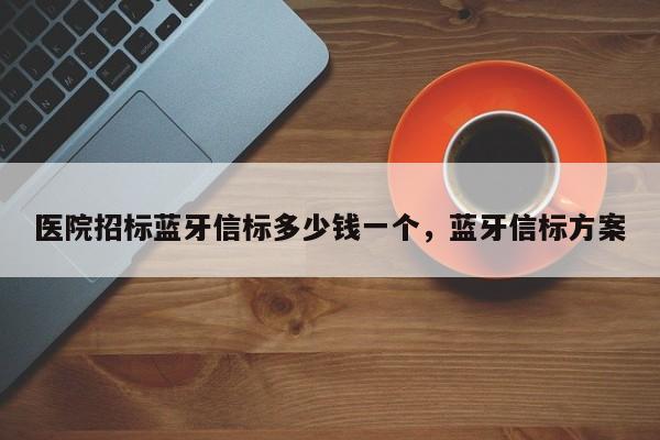 医院招标蓝牙信标多少钱一个，蓝牙信标方案-第1张图片