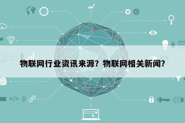 物联网行业资讯来源？物联网相关新闻？-第1张图片