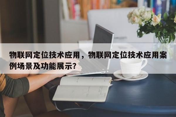 物联网定位技术应用，物联网定位技术应用案例场景及功能展示？-第1张图片