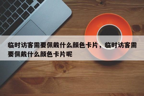 临时访客需要佩戴什么颜色卡片，临时访客需要佩戴什么颜色卡片呢-第1张图片