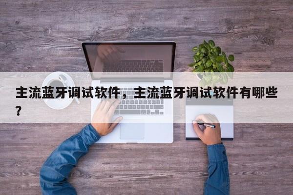 主流蓝牙调试软件，主流蓝牙调试软件有哪些？-第1张图片