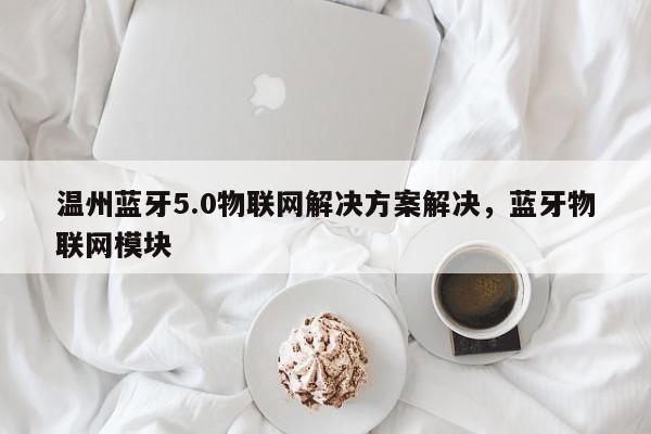 温州蓝牙5.0物联网解决方案解决，蓝牙物联网模块-第1张图片