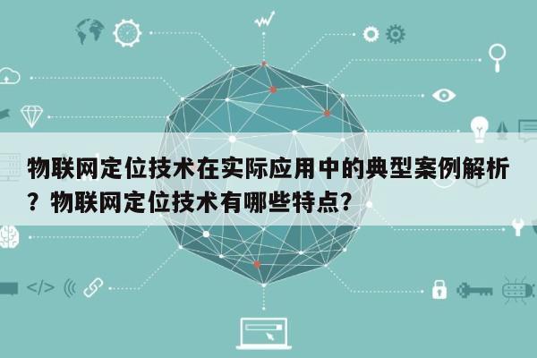 物联网定位技术在实际应用中的典型案例解析？物联网定位技术有哪些特点？-第1张图片