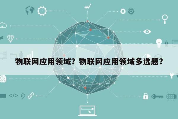物联网应用领域？物联网应用领域多选题？-第1张图片