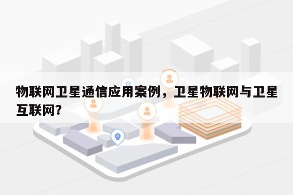 物联网卫星通信应用案例，卫星物联网与卫星互联网？-第1张图片