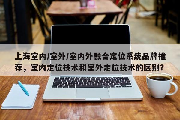 上海室内/室外/室内外融合定位系统品牌推荐，室内定位技术和室外定位技术的区别？-第1张图片