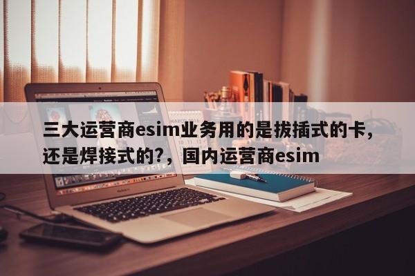 三大运营商esim业务用的是拔插式的卡,还是焊接式的?，国内运营商esim-第1张图片