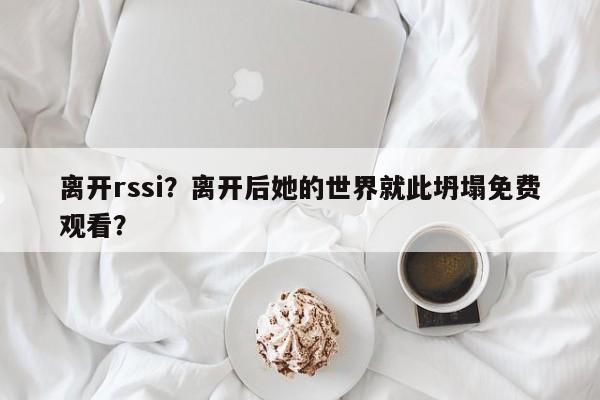 离开rssi？离开后她的世界就此坍塌免费观看？-第1张图片