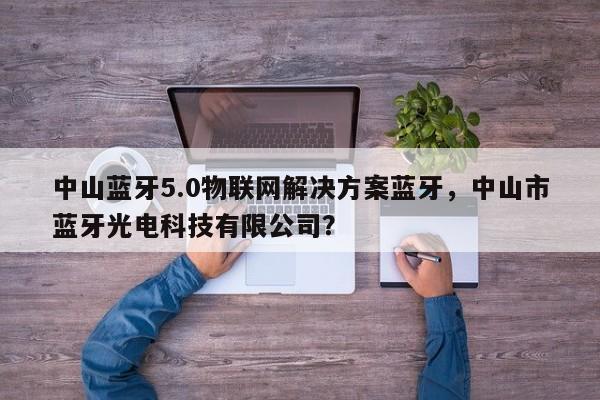 中山蓝牙5.0物联网解决方案蓝牙，中山市蓝牙光电科技有限公司？-第1张图片