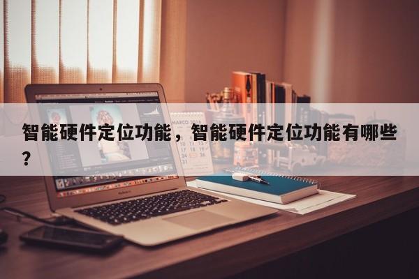 智能硬件定位功能，智能硬件定位功能有哪些？-第1张图片