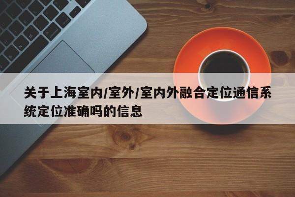 关于上海室内/室外/室内外融合定位通信系统定位准确吗的信息-第1张图片