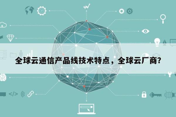 全球云通信产品线技术特点，全球云厂商？-第1张图片