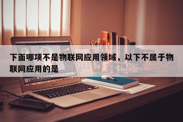 下面哪项不是物联网应用领域，以下不属于物联网应用的是 -第1张图片