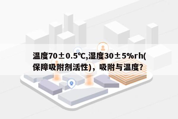 温度70±0.5℃,湿度30±5%rh(保障吸附剂活性)，吸附与温度？-第1张图片