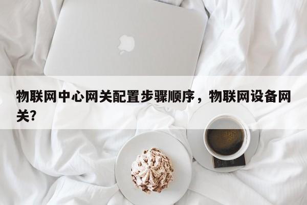 物联网中心网关配置步骤顺序，物联网设备网关？-第1张图片