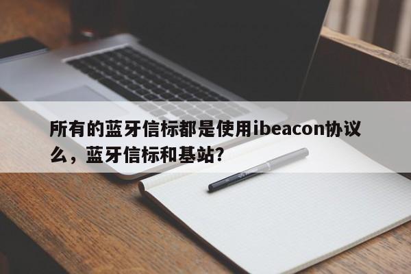 所有的蓝牙信标都是使用ibeacon协议么，蓝牙信标和基站？-第1张图片
