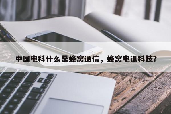 中国电科什么是蜂窝通信，蜂窝电讯科技？-第1张图片