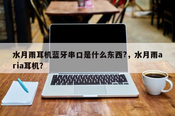 水月雨耳机蓝牙串口是什么东西?，水月雨aria耳机？-第1张图片