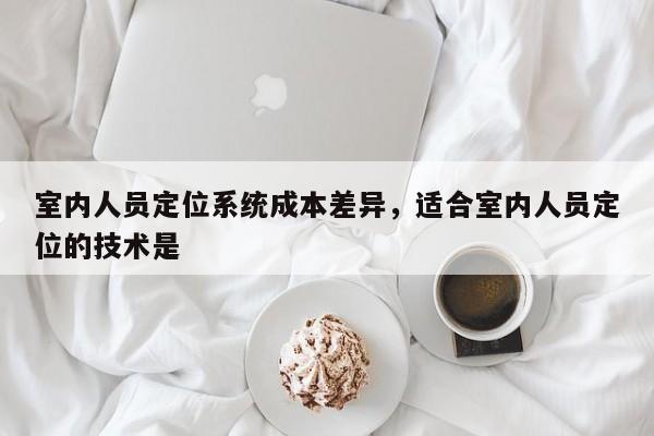 室内人员定位系统成本差异，适合室内人员定位的技术是-第1张图片
