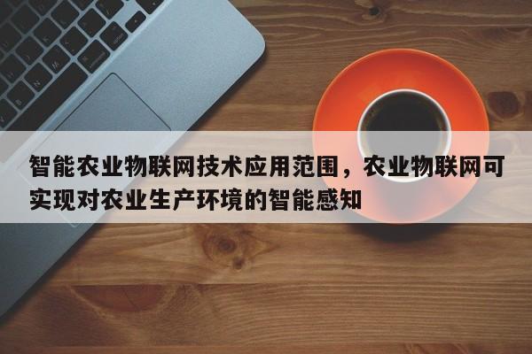 智能农业物联网技术应用范围，农业物联网可实现对农业生产环境的智能感知-第1张图片