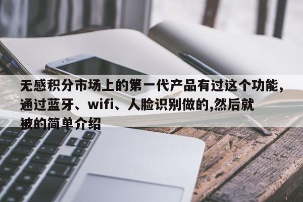 无感积分市场上的第一代产品有过这个功能,通过蓝牙、wifi、人脸识别做的,然后就被的简单介绍-第1张图片