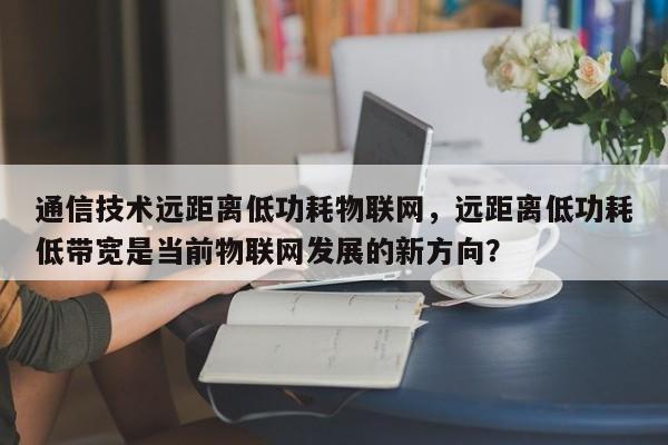 通信技术远距离低功耗物联网，远距离低功耗低带宽是当前物联网发展的新方向？-第1张图片