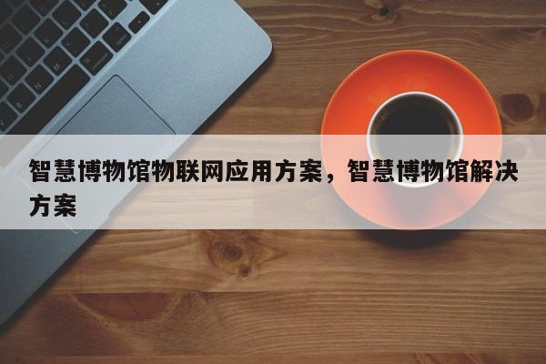 智慧博物馆物联网应用方案，智慧博物馆解决方案-第1张图片