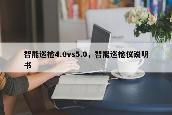 智能巡检4.0vs5.0，智能巡检仪说明书-第1张图片