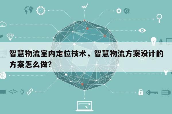 智慧物流室内定位技术，智慧物流方案设计的方案怎么做？-第1张图片