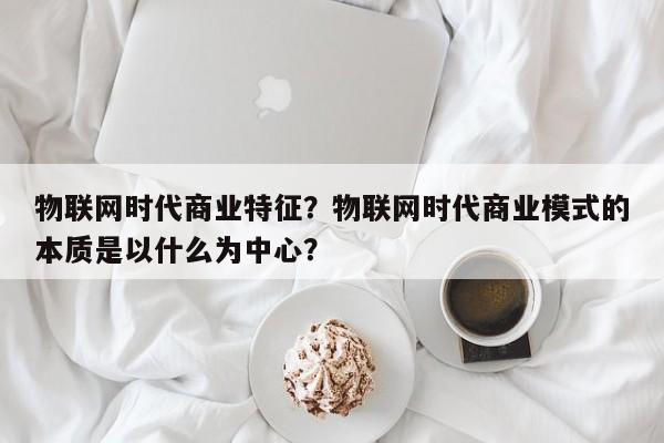 物联网时代商业特征？物联网时代商业模式的本质是以什么为中心？-第1张图片