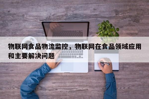 物联网食品物流监控，物联网在食品领域应用和主要解决问题-第1张图片