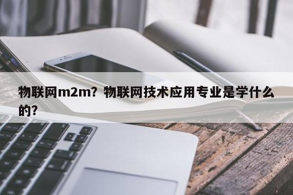 物联网m2m？物联网技术应用专业是学什么的？-第1张图片