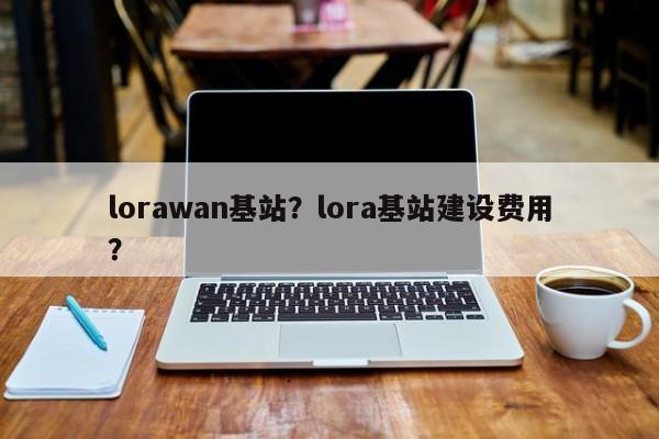 lorawan基站？lora基站建设费用？-第1张图片