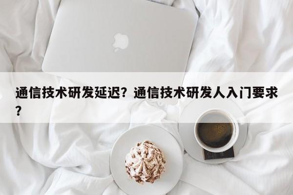 通信技术研发延迟？通信技术研发人入门要求？-第1张图片
