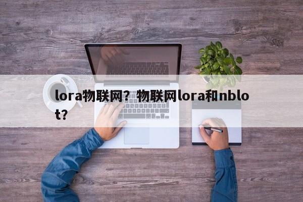 lora物联网？物联网lora和nblot？-第1张图片