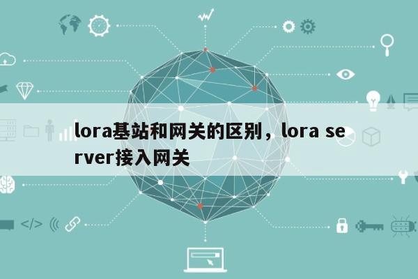 lora基站和网关的区别，lora server接入网关-第1张图片