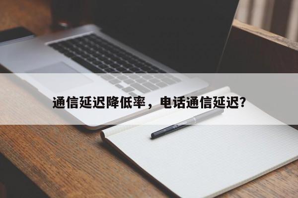 通信延迟降低率，电话通信延迟？-第1张图片