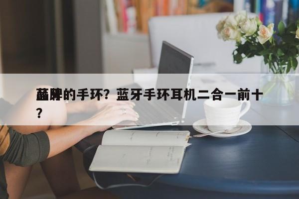 蓝牙的手环？蓝牙手环耳机二合一前十
品牌？-第1张图片