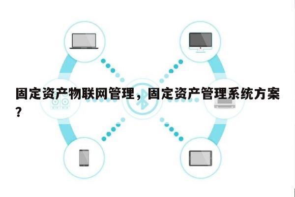 固定资产物联网管理，固定资产管理系统方案？-第1张图片
