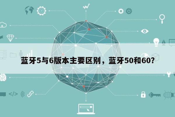 蓝牙5与6版本主要区别，蓝牙50和60？-第1张图片