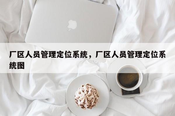 厂区人员管理定位系统，厂区人员管理定位系统图-第1张图片