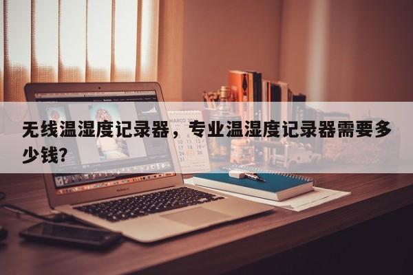 无线温湿度记录器，专业温湿度记录器需要多少钱？-第1张图片