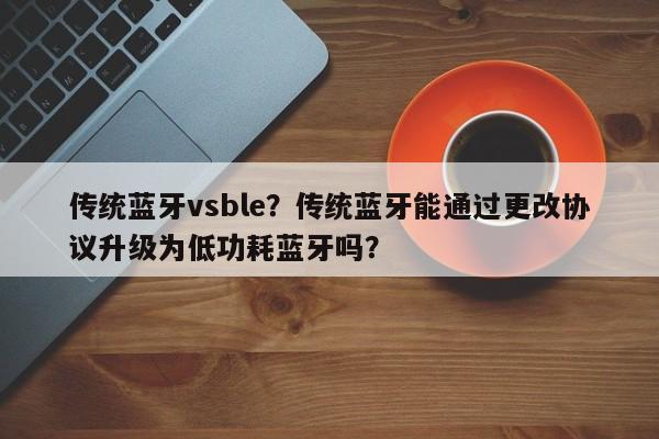 传统蓝牙vsble？传统蓝牙能通过更改协议升级为低功耗蓝牙吗？-第1张图片