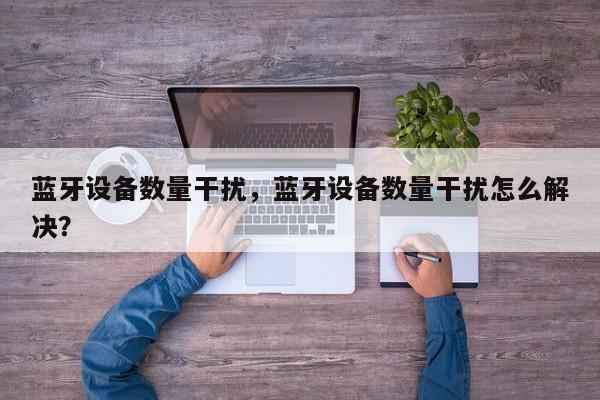 蓝牙设备数量干扰，蓝牙设备数量干扰怎么解决？-第1张图片