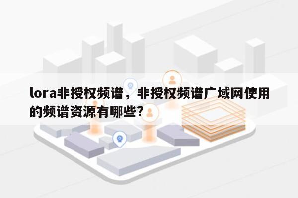 lora非授权频谱，非授权频谱广域网使用的频谱资源有哪些?-第1张图片