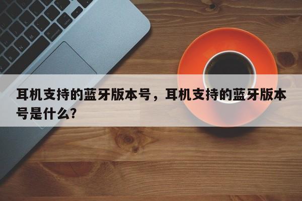 耳机支持的蓝牙版本号，耳机支持的蓝牙版本号是什么？-第1张图片