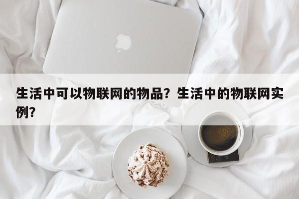 生活中可以物联网的物品？生活中的物联网实例？-第1张图片